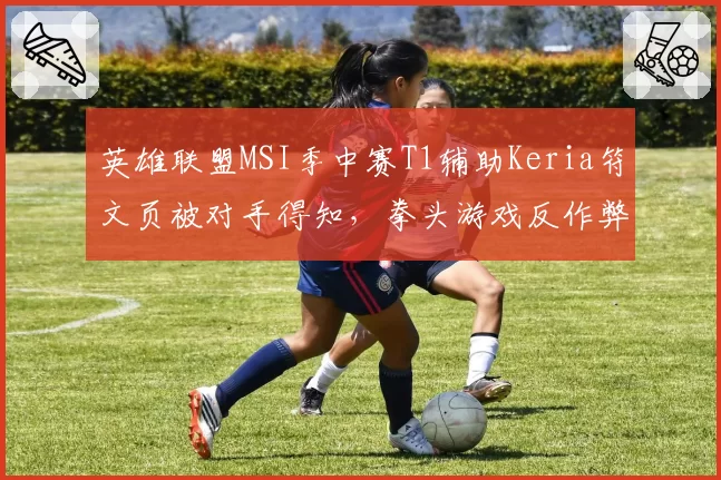 英雄联盟MSI季中赛T1辅助Keria符文页被对手得知,拳头游戏反作弊系统形同虚设