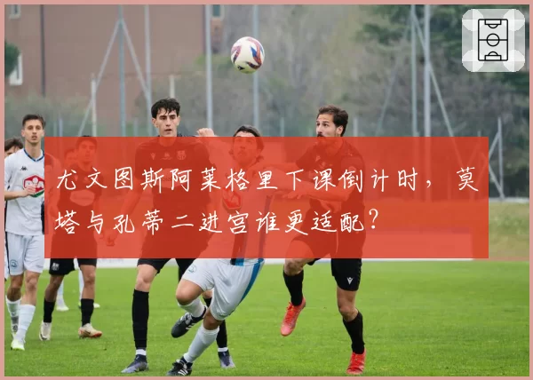尤文图斯阿莱格里下课倒计时，莫塔与孔蒂二进宫谁更适配？