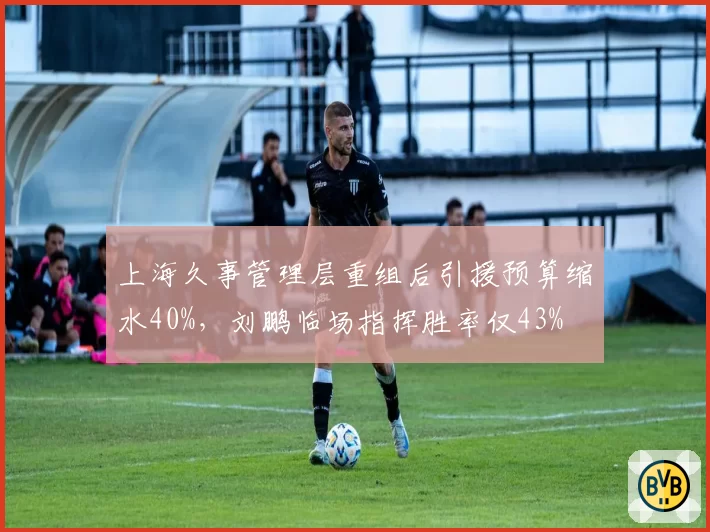 上海久事管理层重组后引援预算缩水40%，刘鹏临场指挥胜率仅43%