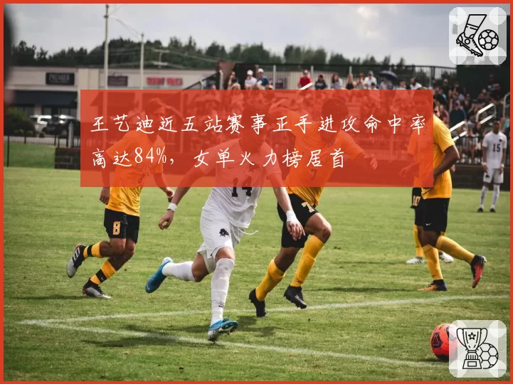 王艺迪近五站赛事正手进攻命中率高达84%，女单火力榜居首