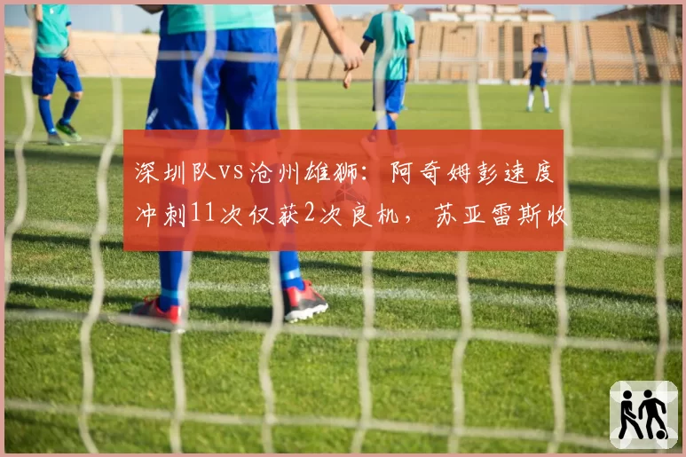 深圳队vs沧州雄狮:阿奇姆彭速度冲刺11次仅获2次良机,苏亚雷斯收缩防守限制空间