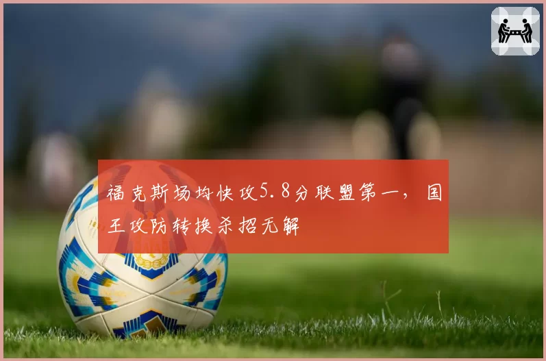 福克斯场均快攻5.8分联盟第一,国王攻防转换杀招无解