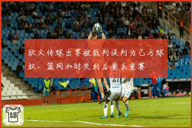 欧文传球出界被裁判误判为己方球权,篮网加时失利后要求重赛