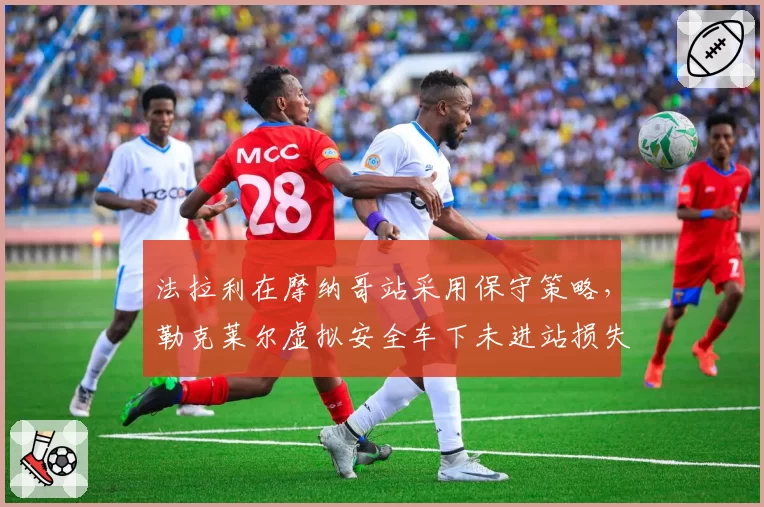 法拉利在摩纳哥站采用保守策略,勒克莱尔虚拟安全车下未进站损失位置