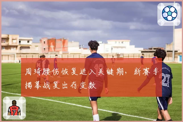 周琦腰伤恢复进入关键期，新赛季揭幕战复出存变数