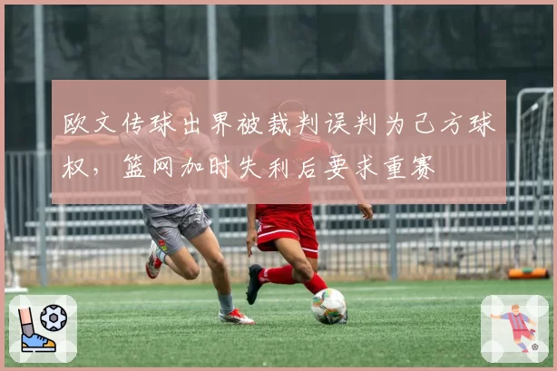欧文传球出界被裁判误判为己方球权,篮网加时失利后要求重赛