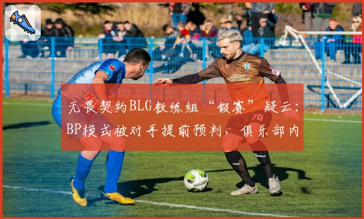 无畏契约BLG教练组“假赛”疑云:BP模式被对手提前预判,俱乐部内部调查启动