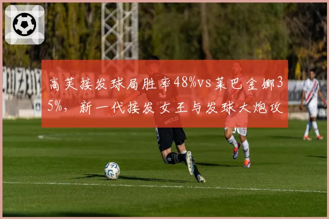 高芙接发球局胜率48%vs莱巴金娜35%，新一代接发女王与发球大炮攻防博弈