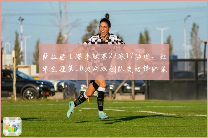 萨拉赫上赛季联赛23球17助攻,红军生涯第10次两双创队史边锋纪录