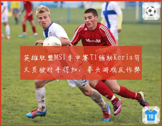 英雄联盟MSI季中赛T1辅助Keria符文页被对手得知,拳头游戏反作弊系统形同虚设