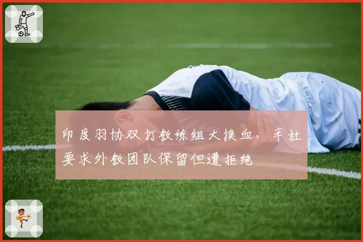 印度羽协双打教练组大换血,辛杜要求外教团队保留但遭拒绝