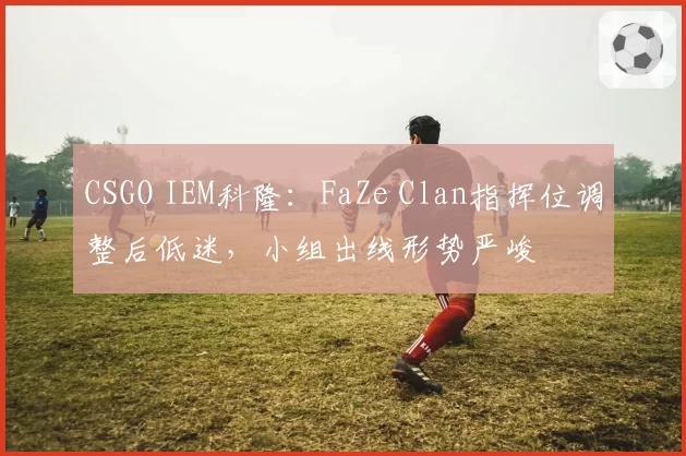 CSGO IEM科隆：FaZe Clan指挥位调整后低迷，小组出线形势严峻