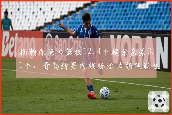 杨瀚森场均篮板12.4个超余嘉豪3.1个，青岛新星内线统治力领跑新生代