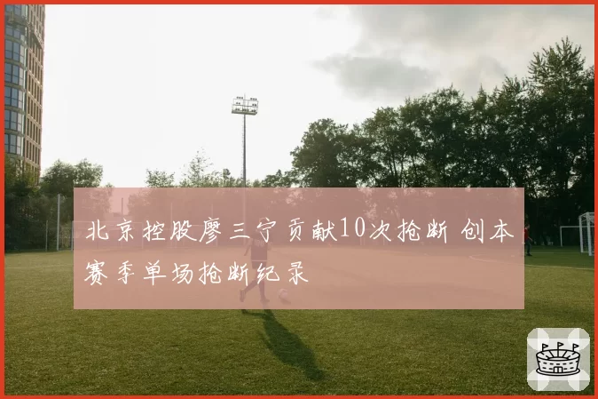 北京控股廖三宁贡献10次抢断 创本赛季单场抢断纪录