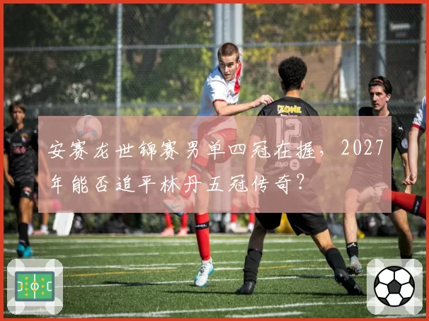 安赛龙世锦赛男单四冠在握，2027年能否追平林丹五冠传奇？