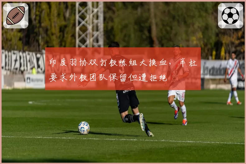 印度羽协双打教练组大换血,辛杜要求外教团队保留但遭拒绝