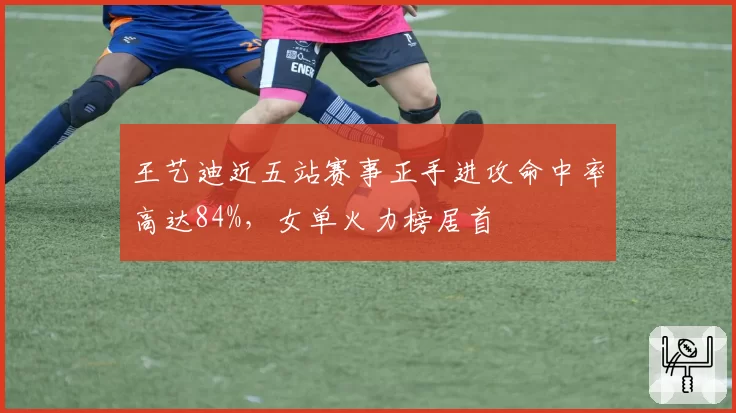 王艺迪近五站赛事正手进攻命中率高达84%，女单火力榜居首