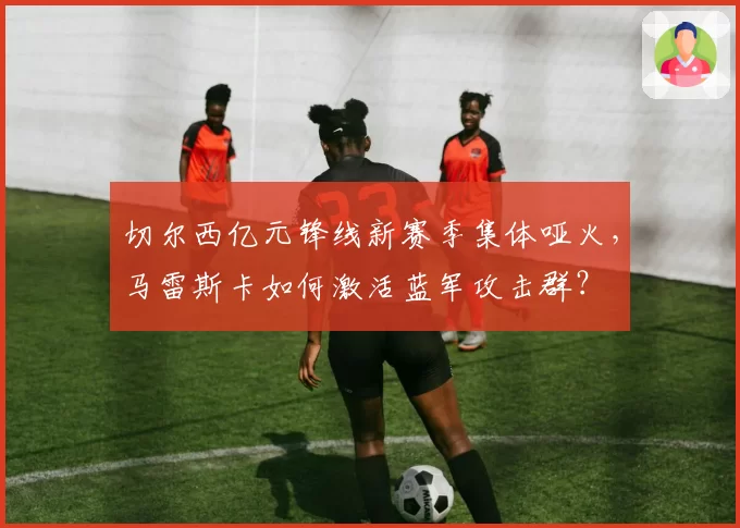切尔西亿元锋线新赛季集体哑火，马雷斯卡如何激活蓝军攻击群？