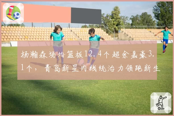 杨瀚森场均篮板12.4个超余嘉豪3.1个,青岛新星内线统治力领跑新生代