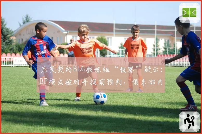 无畏契约BLG教练组“假赛”疑云：BP模式被对手提前预判，俱乐部内部调查启动