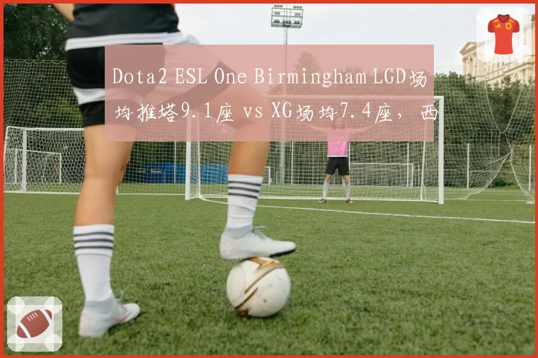 Dota2 ESL One Birmingham LGD场均推塔9.1座 vs XG场均7.4座,西恩刀塔新王之争白热化