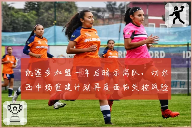 凯塞多加盟一年后暗示离队,切尔西中场重建计划再度面临失控风险?