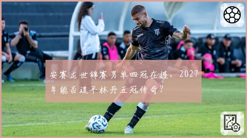 安赛龙世锦赛男单四冠在握,2027年能否追平林丹五冠传奇?