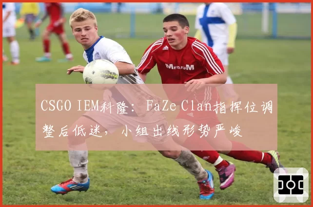 CSGO IEM科隆:FaZe Clan指挥位调整后低迷,小组出线形势严峻