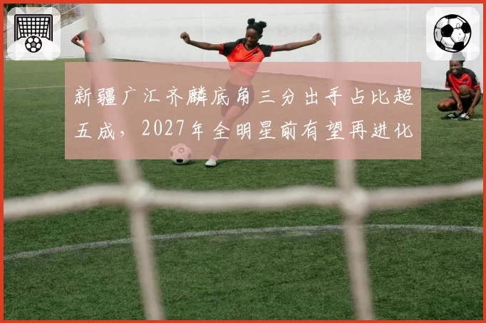 新疆广汇齐麟底角三分出手占比超五成，2027年全明星前有望再进化