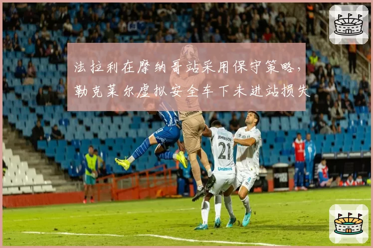 法拉利在摩纳哥站采用保守策略,勒克莱尔虚拟安全车下未进站损失位置