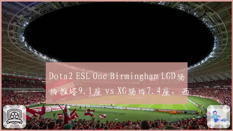 Dota2 ESL One Birmingham LGD场均推塔9.1座 vs XG场均7.4座，西恩刀塔新王之争白热化