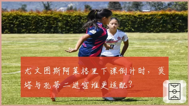 尤文图斯阿莱格里下课倒计时,莫塔与孔蒂二进宫谁更适配?