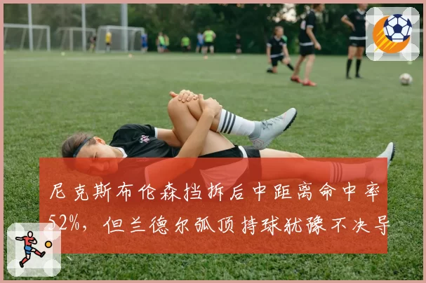 尼克斯布伦森挡拆后中距离命中率52%,但兰德尔弧顶持球犹豫不决导致进攻停滞