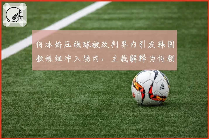 何冰娇压线球被改判界内引发韩国教练组冲入场内,主裁解释为何朝令夕改?