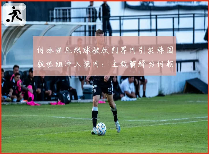 何冰娇压线球被改判界内引发韩国教练组冲入场内，主裁解释为何朝令夕改？