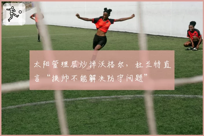 太阳管理层炒掉沃格尔,杜兰特直言“换帅不能解决防守问题”