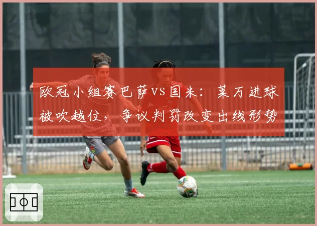 欧冠小组赛巴萨vs国米：莱万进球被吹越位，争议判罚改变出线形势