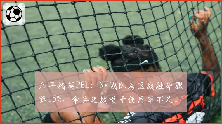 和平精英PEL：NV战队房区战胜率骤降15%，伞兵近战喷子使用率不足10%成隐患？