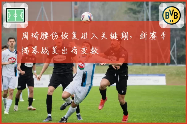 周琦腰伤恢复进入关键期，新赛季揭幕战复出存变数